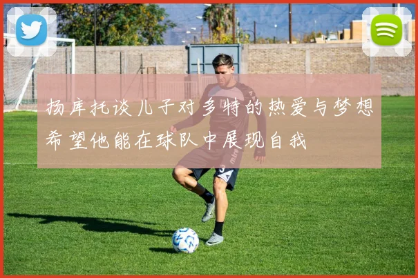 扬库托谈儿子对多特的热爱与梦想希望他能在球队中展现自我