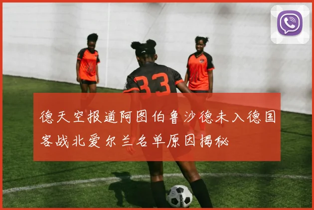 德天空报道阿图伯鲁沙德未入德国客战北爱尔兰名单原因揭秘
