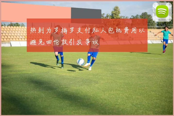 热刺为罗梅罗支付私人包机费用以避免回伦敦引发争议