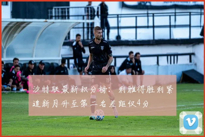 沙特联最新积分榜：利雅得胜利紧追新月升至第二名差距仅4分