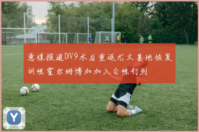 意媒报道DV9术后重返尤文基地恢复训练霍尔姆博加加入合练行列