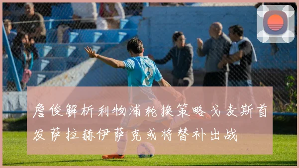 詹俊解析利物浦轮换策略戈麦斯首发萨拉赫伊萨克或将替补出战