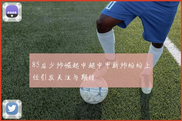85后少帅崛起中超中甲新帅纷纷上任引发关注与期待