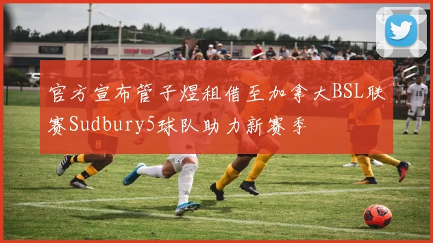官方宣布管子煜租借至加拿大BSL联赛Sudbury5球队助力新赛季