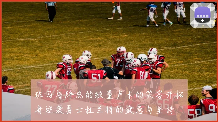 班马与胖虎的较量卢卡的笑容开拓者逆袭勇士杜兰特的疲惫与坚持