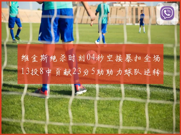 维金斯绝杀时刻04秒空接暴扣全场13投8中贡献23分5助助力球队逆转胜利