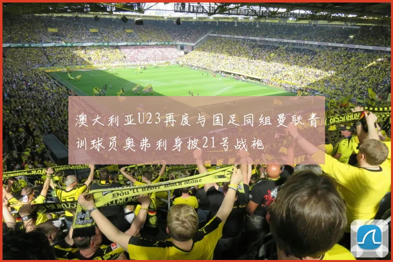 澳大利亚U23再度与国足同组曼联青训球员奥弗利身披21号战袍
