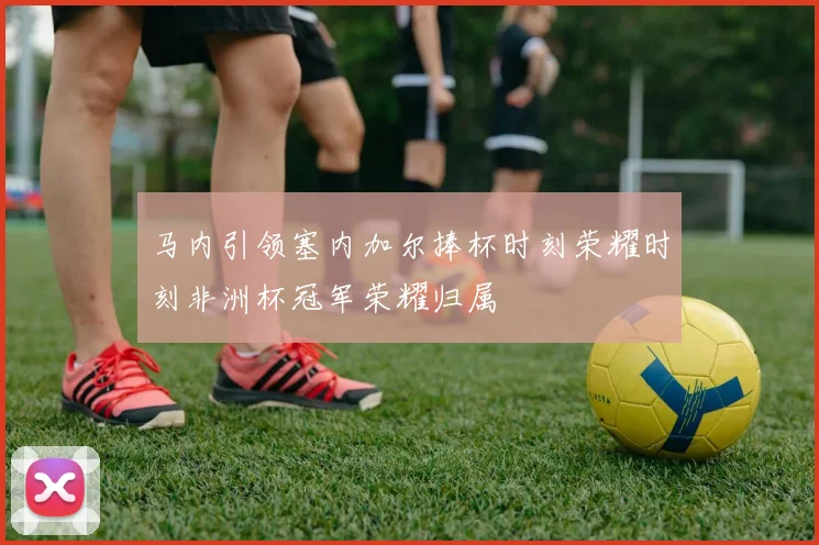 马内引领塞内加尔捧杯时刻荣耀时刻非洲杯冠军荣耀归属