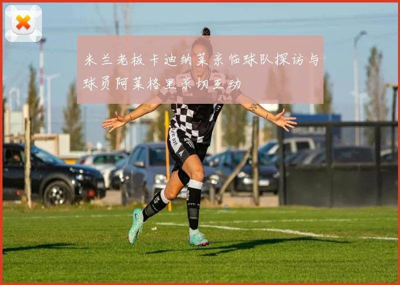 米兰老板卡迪纳莱亲临球队探访与球员阿莱格里亲切互动