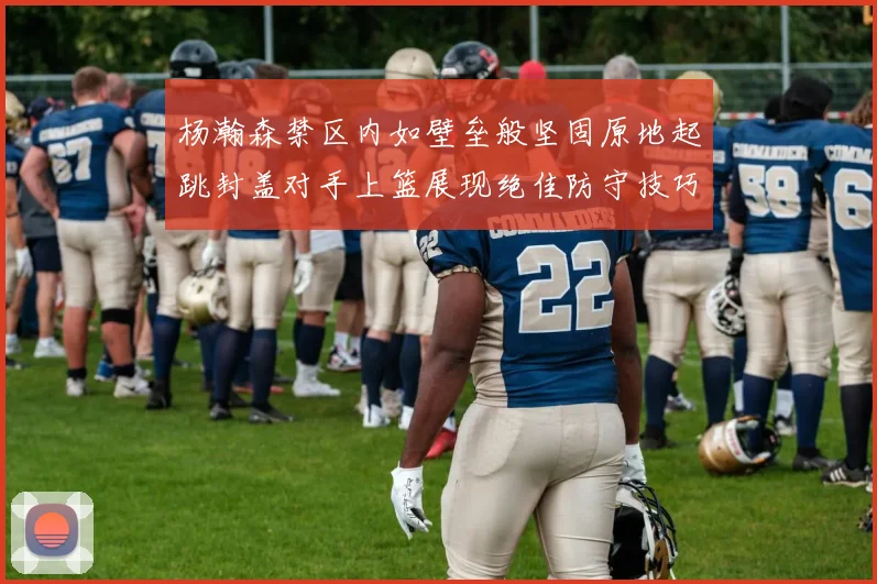 杨瀚森禁区内如壁垒般坚固原地起跳封盖对手上篮展现绝佳防守技巧