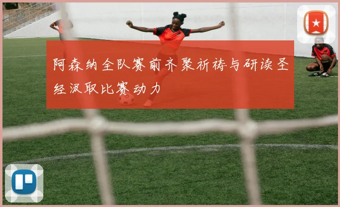 阿森纳全队赛前齐聚祈祷与研读圣经汲取比赛动力