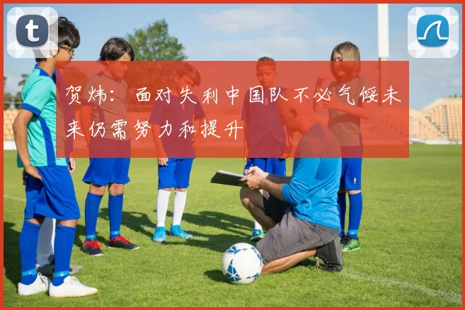 贺炜：面对失利中国队不必气馁未来仍需努力和提升