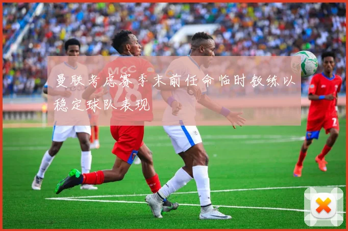 曼联考虑赛季末前任命临时教练以稳定球队表现