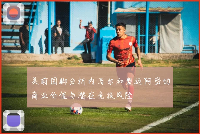 美前国脚分析内马尔加盟迈阿密的商业价值与潜在竞技风险