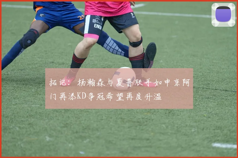 拓记：杨瀚森与夏普联手如申京阿门再添KD争冠希望再度升温