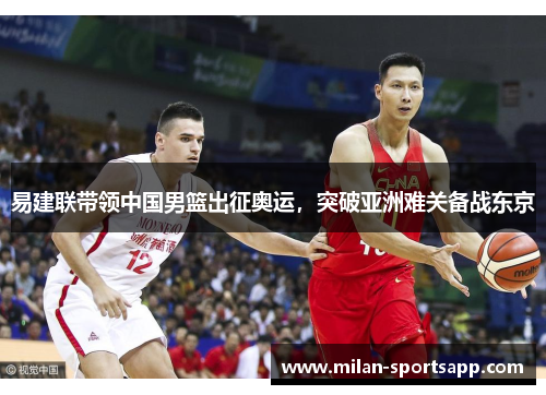 易建联带领中国男篮出征奥运，突破亚洲难关备战东京