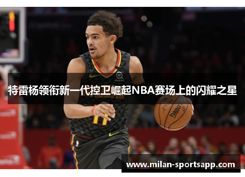 特雷杨领衔新一代控卫崛起NBA赛场上的闪耀之星